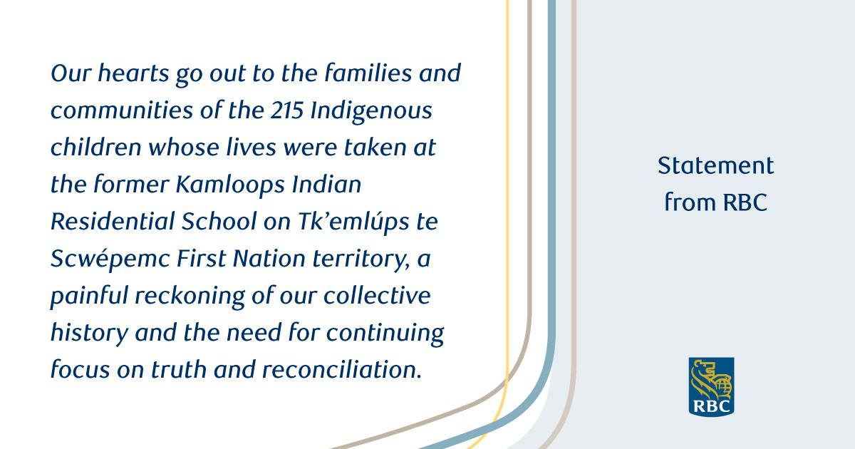 Statement from RBC: Our hearts go our to the families and communities of the 215 Indigenous children whose lives were taken at the former Kamloops Indian Residential School on Tk'emlups te Scwepemc First Nation territory, a painful reckoning of our collective history and the need for continuing focus on truth and reconciliation.